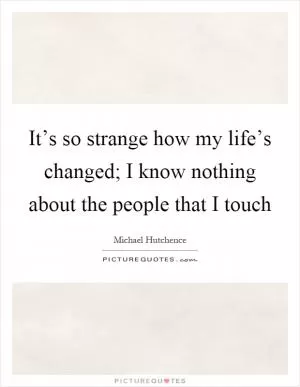 It’s so strange how my life’s changed; I know nothing about the people that I touch Picture Quote #1