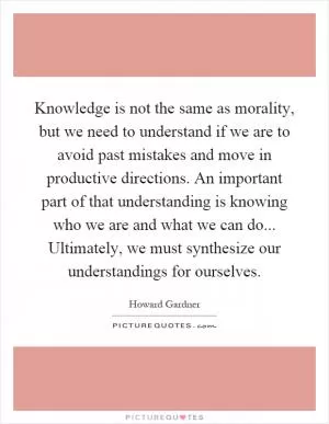 Knowledge is not the same as morality, but we need to understand if we are to avoid past mistakes and move in productive directions. An important part of that understanding is knowing who we are and what we can do... Ultimately, we must synthesize our understandings for ourselves Picture Quote #1