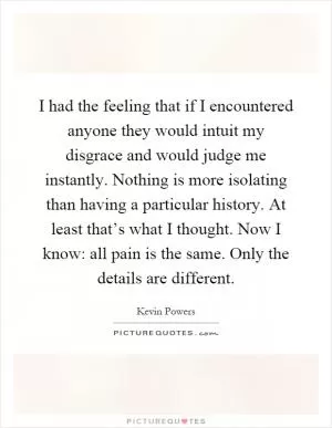 I had the feeling that if I encountered anyone they would intuit my disgrace and would judge me instantly. Nothing is more isolating than having a particular history. At least that’s what I thought. Now I know: all pain is the same. Only the details are different Picture Quote #1