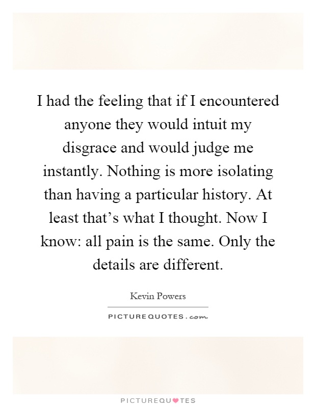 I had the feeling that if I encountered anyone they would intuit my disgrace and would judge me instantly. Nothing is more isolating than having a particular history. At least that's what I thought. Now I know: all pain is the same. Only the details are different Picture Quote #1