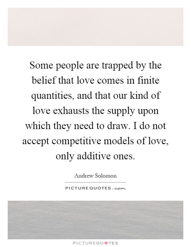 Some people are trapped by the belief that love comes in finite quantities, and that our kind of love exhausts the supply upon which they need to draw. I do not accept competitive models of love, only additive ones Picture Quote #1