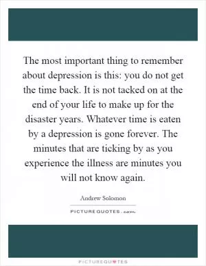 The most important thing to remember about depression is this: you do not get the time back. It is not tacked on at the end of your life to make up for the disaster years. Whatever time is eaten by a depression is gone forever. The minutes that are ticking by as you experience the illness are minutes you will not know again Picture Quote #1