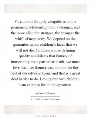 Parenthood abruptly catapults us into a permanent relationship with a stranger, and the more alien the stranger, the stronger the whiff of negativity. We depend on the guarantee in our children’s faces that we will not die. Children whose defining quality annihilates that fantasy of immortality are a particular insult; we must love them for themselves, and not for the best of ourselves in them, and that is a great deal harder to do. Loving our own children is an exercise for the imagination Picture Quote #1