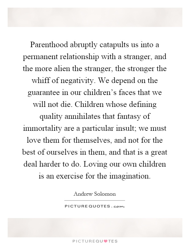 Parenthood abruptly catapults us into a permanent relationship with a stranger, and the more alien the stranger, the stronger the whiff of negativity. We depend on the guarantee in our children's faces that we will not die. Children whose defining quality annihilates that fantasy of immortality are a particular insult; we must love them for themselves, and not for the best of ourselves in them, and that is a great deal harder to do. Loving our own children is an exercise for the imagination Picture Quote #1