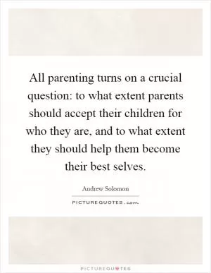 All parenting turns on a crucial question: to what extent parents should accept their children for who they are, and to what extent they should help them become their best selves Picture Quote #1