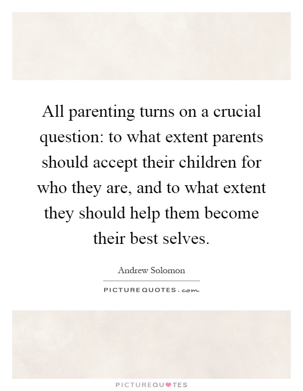 All parenting turns on a crucial question: to what extent parents should accept their children for who they are, and to what extent they should help them become their best selves Picture Quote #1