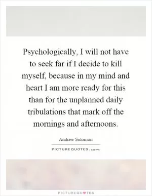 Psychologically, I will not have to seek far if I decide to kill myself, because in my mind and heart I am more ready for this than for the unplanned daily tribulations that mark off the mornings and afternoons Picture Quote #1