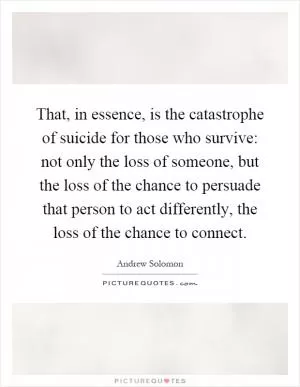 That, in essence, is the catastrophe of suicide for those who survive: not only the loss of someone, but the loss of the chance to persuade that person to act differently, the loss of the chance to connect Picture Quote #1