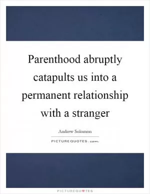 Parenthood abruptly catapults us into a permanent relationship with a stranger Picture Quote #1