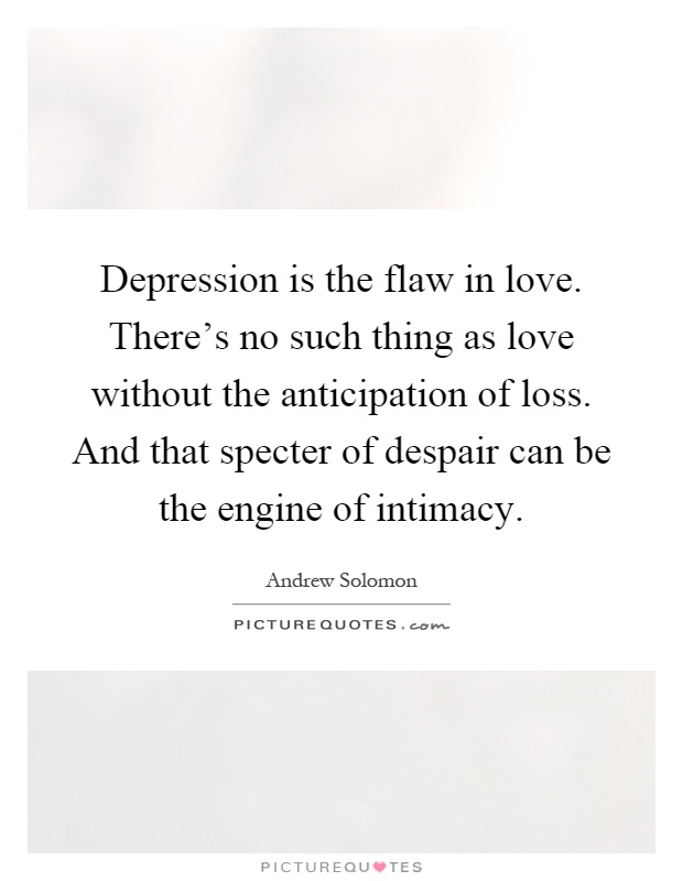 Depression is the flaw in love. There's no such thing as love without the anticipation of loss. And that specter of despair can be the engine of intimacy Picture Quote #1