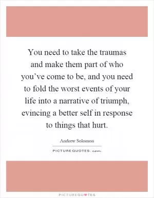 You need to take the traumas and make them part of who you’ve come to be, and you need to fold the worst events of your life into a narrative of triumph, evincing a better self in response to things that hurt Picture Quote #1