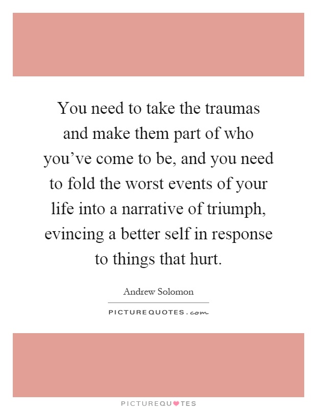 You need to take the traumas and make them part of who you've come to be, and you need to fold the worst events of your life into a narrative of triumph, evincing a better self in response to things that hurt Picture Quote #1