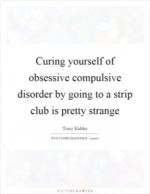 Curing yourself of obsessive compulsive disorder by going to a strip club is pretty strange Picture Quote #1
