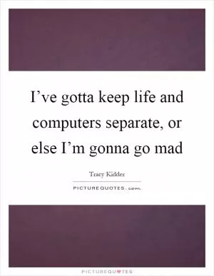 I’ve gotta keep life and computers separate, or else I’m gonna go mad Picture Quote #1