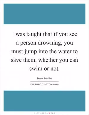 I was taught that if you see a person drowning, you must jump into the water to save them, whether you can swim or not Picture Quote #1
