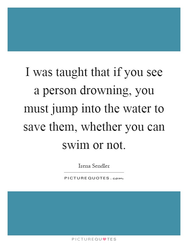 I was taught that if you see a person drowning, you must jump into the water to save them, whether you can swim or not Picture Quote #1
