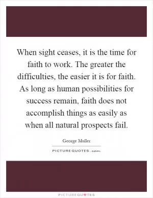 When sight ceases, it is the time for faith to work. The greater the difficulties, the easier it is for faith. As long as human possibilities for success remain, faith does not accomplish things as easily as when all natural prospects fail Picture Quote #1