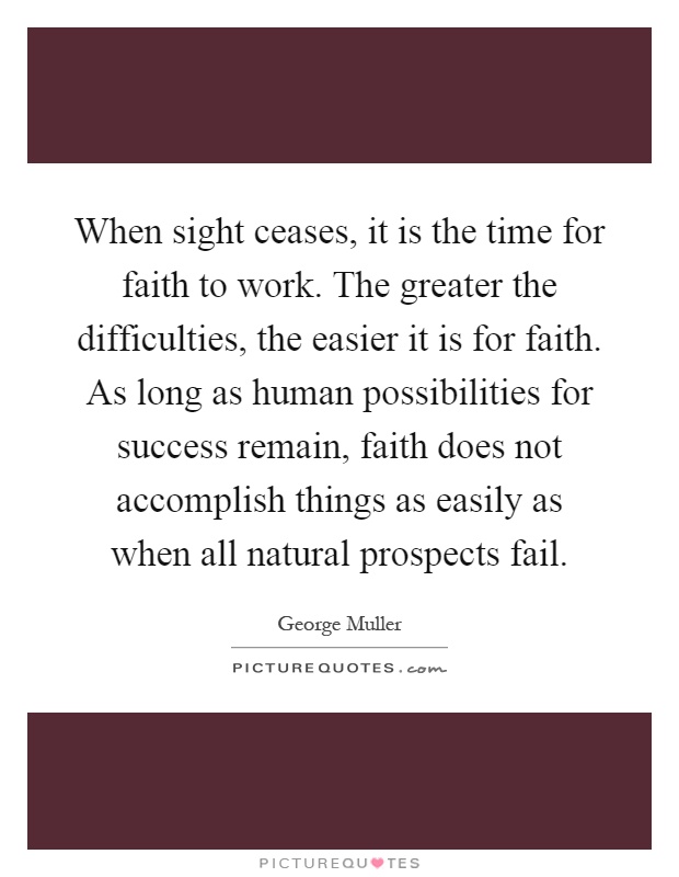 When sight ceases, it is the time for faith to work. The greater the difficulties, the easier it is for faith. As long as human possibilities for success remain, faith does not accomplish things as easily as when all natural prospects fail Picture Quote #1