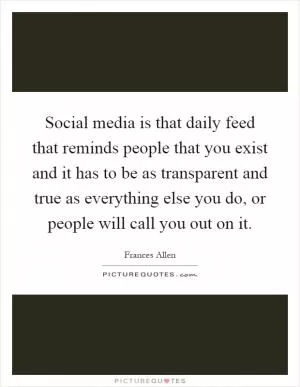 Social media is that daily feed that reminds people that you exist and it has to be as transparent and true as everything else you do, or people will call you out on it Picture Quote #1