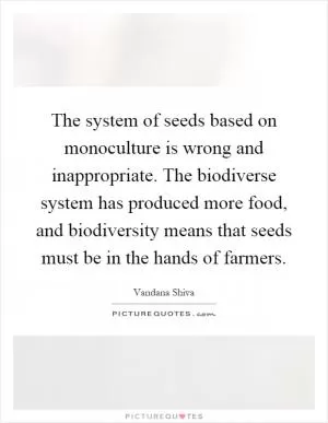 The system of seeds based on monoculture is wrong and inappropriate. The biodiverse system has produced more food, and biodiversity means that seeds must be in the hands of farmers Picture Quote #1
