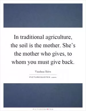 In traditional agriculture, the soil is the mother. She’s the mother who gives, to whom you must give back Picture Quote #1