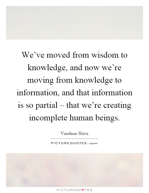 We've moved from wisdom to knowledge, and now we're moving from knowledge to information, and that information is so partial – that we're creating incomplete human beings Picture Quote #1