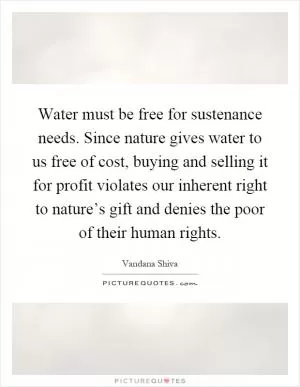 Water must be free for sustenance needs. Since nature gives water to us free of cost, buying and selling it for profit violates our inherent right to nature’s gift and denies the poor of their human rights Picture Quote #1
