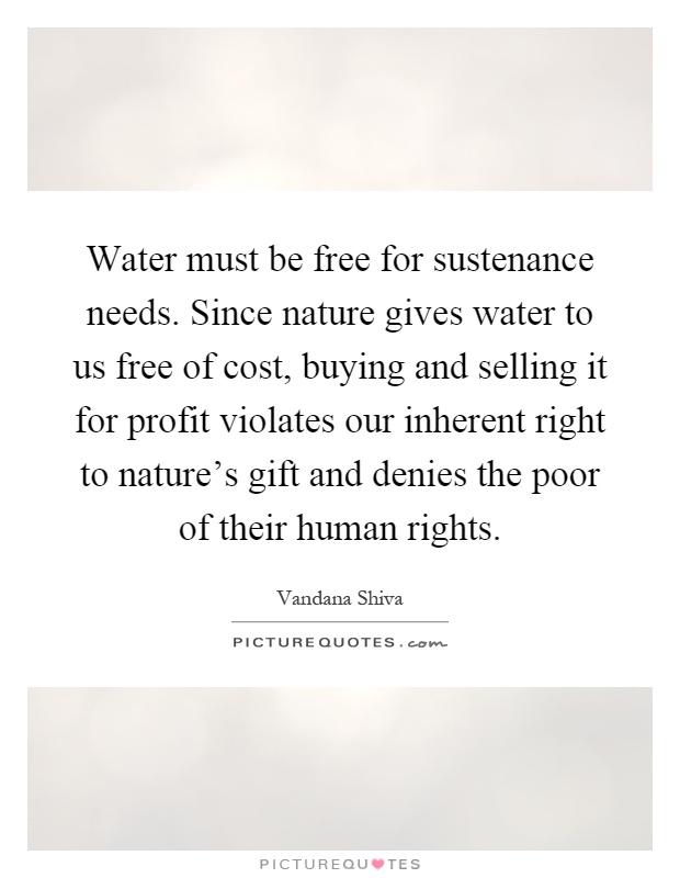 Water must be free for sustenance needs. Since nature gives water to us free of cost, buying and selling it for profit violates our inherent right to nature's gift and denies the poor of their human rights Picture Quote #1