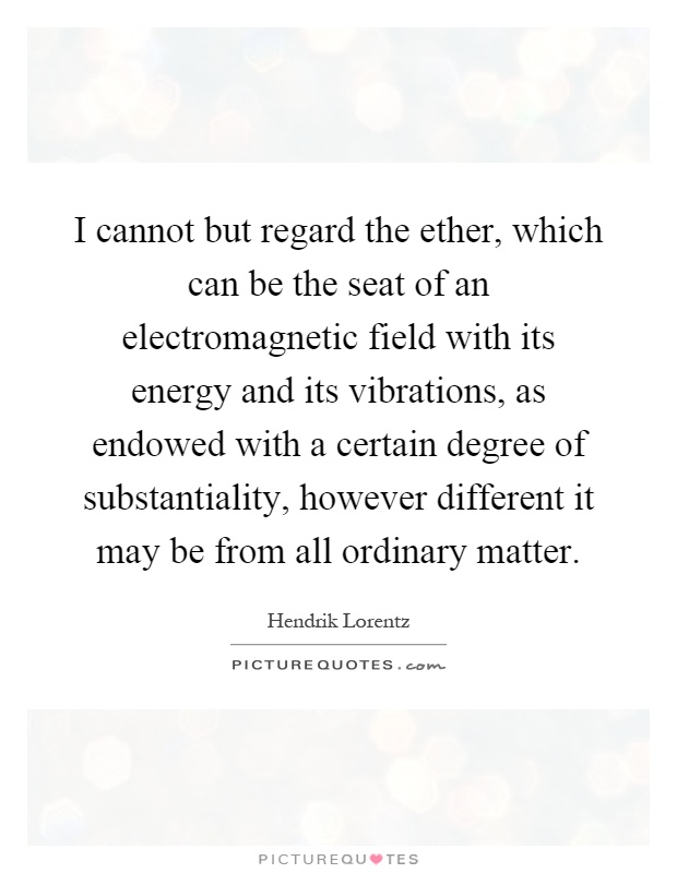 I cannot but regard the ether, which can be the seat of an electromagnetic field with its energy and its vibrations, as endowed with a certain degree of substantiality, however different it may be from all ordinary matter Picture Quote #1