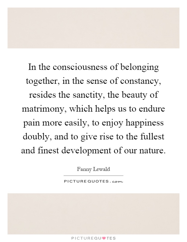 In the consciousness of belonging together, in the sense of constancy, resides the sanctity, the beauty of matrimony, which helps us to endure pain more easily, to enjoy happiness doubly, and to give rise to the fullest and finest development of our nature Picture Quote #1