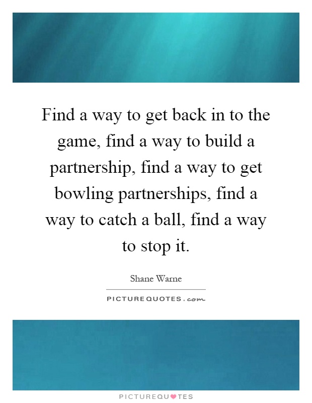 Find a way to get back in to the game, find a way to build a partnership, find a way to get bowling partnerships, find a way to catch a ball, find a way to stop it Picture Quote #1