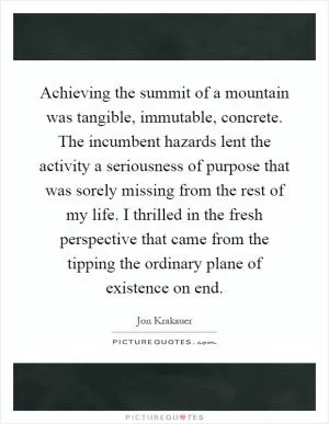 Achieving the summit of a mountain was tangible, immutable, concrete. The incumbent hazards lent the activity a seriousness of purpose that was sorely missing from the rest of my life. I thrilled in the fresh perspective that came from the tipping the ordinary plane of existence on end Picture Quote #1
