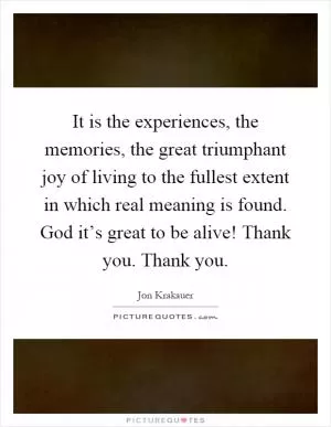 It is the experiences, the memories, the great triumphant joy of living to the fullest extent in which real meaning is found. God it’s great to be alive! Thank you. Thank you Picture Quote #1