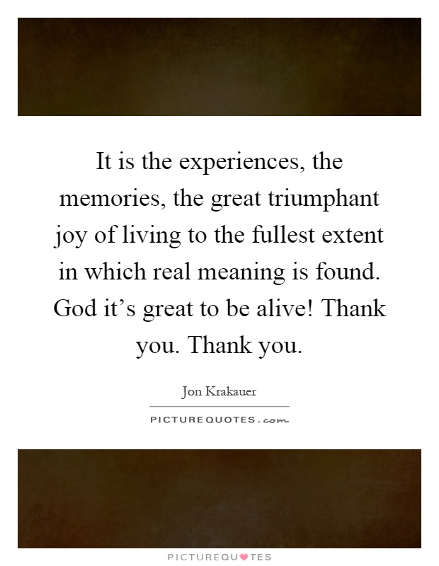 It is the experiences, the memories, the great triumphant joy of living to the fullest extent in which real meaning is found. God it's great to be alive! Thank you. Thank you Picture Quote #1