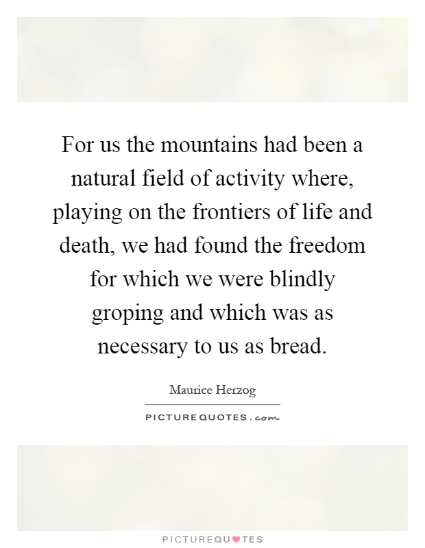 For us the mountains had been a natural field of activity where, playing on the frontiers of life and death, we had found the freedom for which we were blindly groping and which was as necessary to us as bread Picture Quote #1