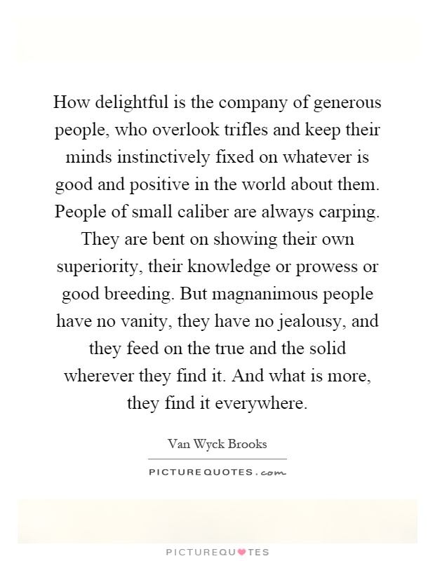 How delightful is the company of generous people, who overlook trifles and keep their minds instinctively fixed on whatever is good and positive in the world about them. People of small caliber are always carping. They are bent on showing their own superiority, their knowledge or prowess or good breeding. But magnanimous people have no vanity, they have no jealousy, and they feed on the true and the solid wherever they find it. And what is more, they find it everywhere Picture Quote #1