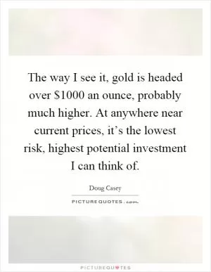 The way I see it, gold is headed over $1000 an ounce, probably much higher. At anywhere near current prices, it’s the lowest risk, highest potential investment I can think of Picture Quote #1