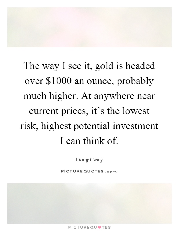 The way I see it, gold is headed over $1000 an ounce, probably much higher. At anywhere near current prices, it's the lowest risk, highest potential investment I can think of Picture Quote #1