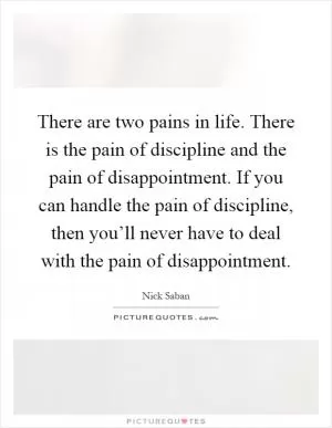 There are two pains in life. There is the pain of discipline and the pain of disappointment. If you can handle the pain of discipline, then you’ll never have to deal with the pain of disappointment Picture Quote #1