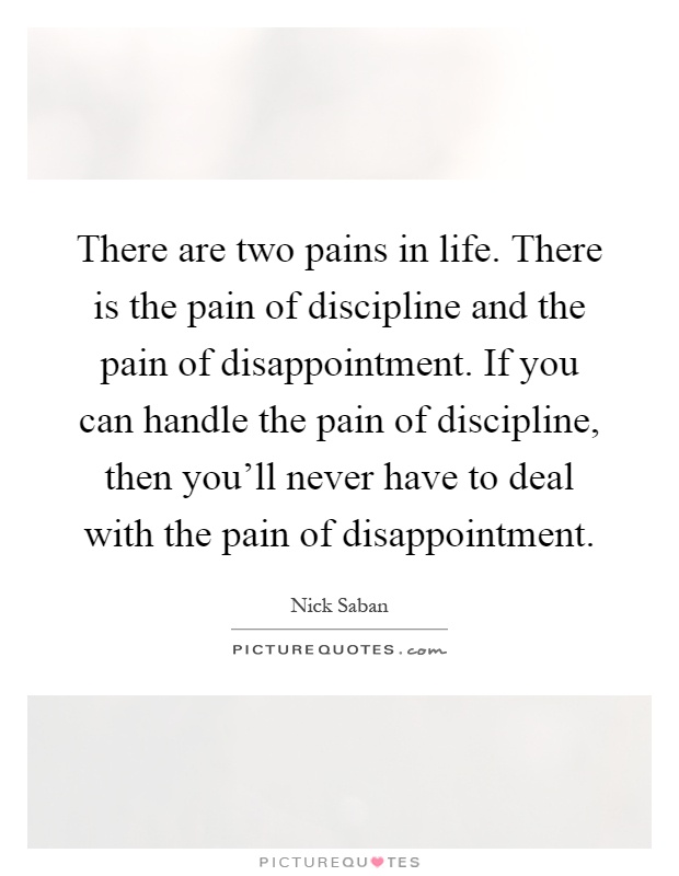 There are two pains in life. There is the pain of discipline and the pain of disappointment. If you can handle the pain of discipline, then you'll never have to deal with the pain of disappointment Picture Quote #1