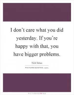 I don’t care what you did yesterday. If you’re happy with that, you have bigger problems Picture Quote #1