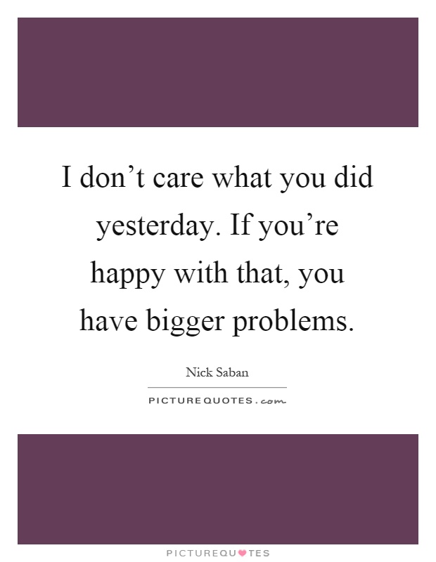 I don't care what you did yesterday. If you're happy with that, you have bigger problems Picture Quote #1