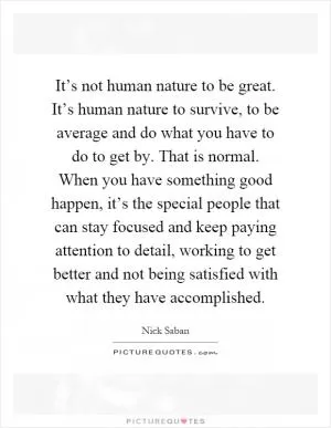 It’s not human nature to be great. It’s human nature to survive, to be average and do what you have to do to get by. That is normal. When you have something good happen, it’s the special people that can stay focused and keep paying attention to detail, working to get better and not being satisfied with what they have accomplished Picture Quote #1