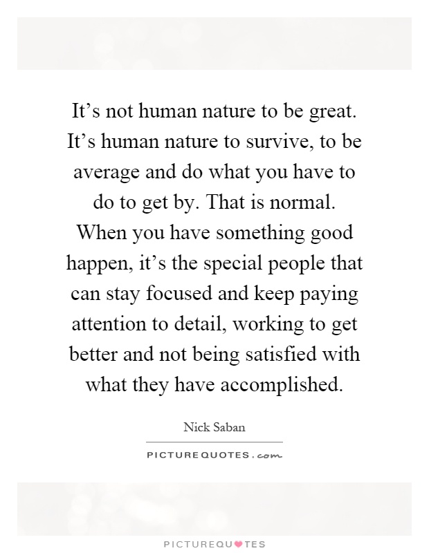 It's not human nature to be great. It's human nature to survive, to be average and do what you have to do to get by. That is normal. When you have something good happen, it's the special people that can stay focused and keep paying attention to detail, working to get better and not being satisfied with what they have accomplished Picture Quote #1