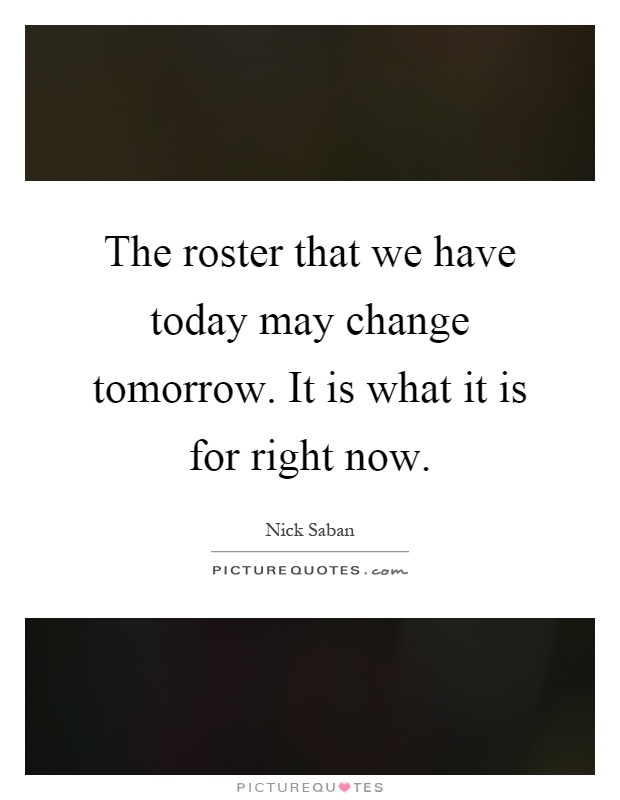 The roster that we have today may change tomorrow. It is what it is for right now Picture Quote #1