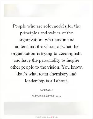 People who are role models for the principles and values of the organization, who buy in and understand the vision of what the organization is trying to accomplish, and have the personality to inspire other people to the vision. You know, that’s what team chemistry and leadership is all about Picture Quote #1