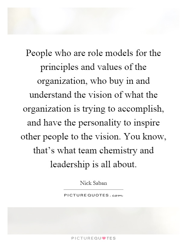 People who are role models for the principles and values of the organization, who buy in and understand the vision of what the organization is trying to accomplish, and have the personality to inspire other people to the vision. You know, that's what team chemistry and leadership is all about Picture Quote #1
