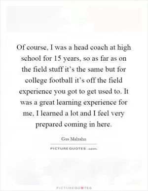Of course, I was a head coach at high school for 15 years, so as far as on the field stuff it’s the same but for college football it’s off the field experience you got to get used to. It was a great learning experience for me, I learned a lot and I feel very prepared coming in here Picture Quote #1