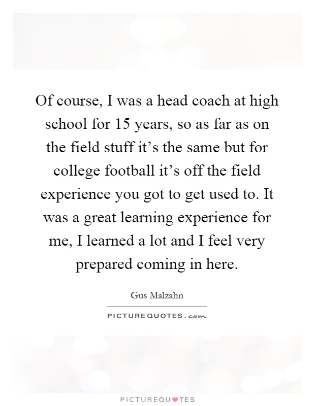 Of course, I was a head coach at high school for 15 years, so as far as on the field stuff it's the same but for college football it's off the field experience you got to get used to. It was a great learning experience for me, I learned a lot and I feel very prepared coming in here Picture Quote #1