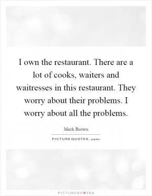 I own the restaurant. There are a lot of cooks, waiters and waitresses in this restaurant. They worry about their problems. I worry about all the problems Picture Quote #1